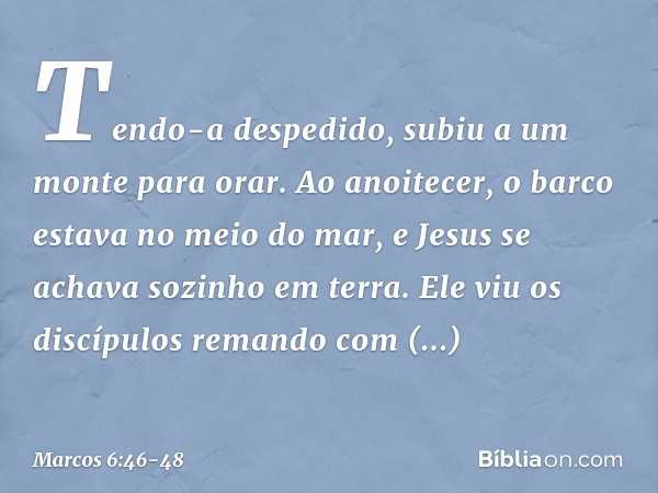 Tendo-a despedido, subiu a um monte para orar. Ao anoitecer, o barco estava no meio do mar, e Jesus se achava sozinho em terra. Ele viu os discípulos remando co