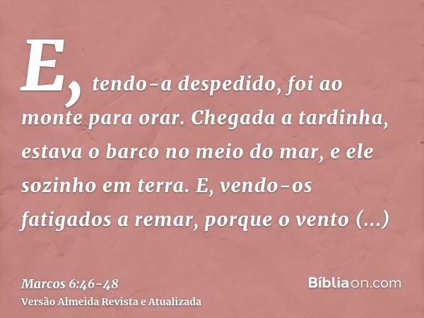 E, tendo-a despedido, foi ao monte para orar.Chegada a tardinha, estava o barco no meio do mar, e ele sozinho em terra.E, vendo-os fatigados a remar, porque o v