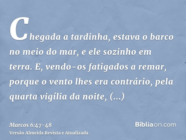 Chegada a tardinha, estava o barco no meio do mar, e ele sozinho em terra.E, vendo-os fatigados a remar, porque o vento lhes era contrário, pela quarta vigília 