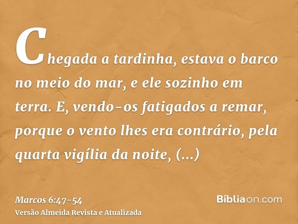 Chegada a tardinha, estava o barco no meio do mar, e ele sozinho em terra.E, vendo-os fatigados a remar, porque o vento lhes era contrário, pela quarta vigília 