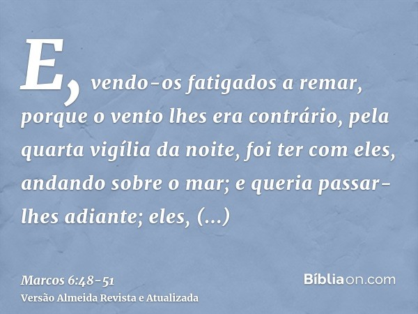 E, vendo-os fatigados a remar, porque o vento lhes era contrário, pela quarta vigília da noite, foi ter com eles, andando sobre o mar; e queria passar-lhes adia