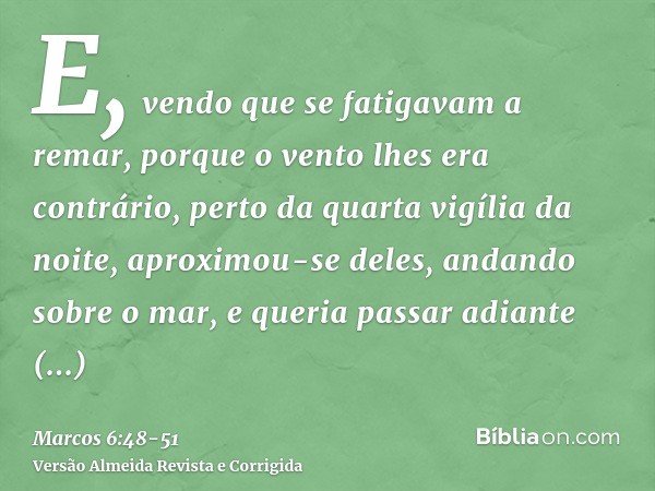 E, vendo que se fatigavam a remar, porque o vento lhes era contrário, perto da quarta vigília da noite, aproximou-se deles, andando sobre o mar, e queria passar