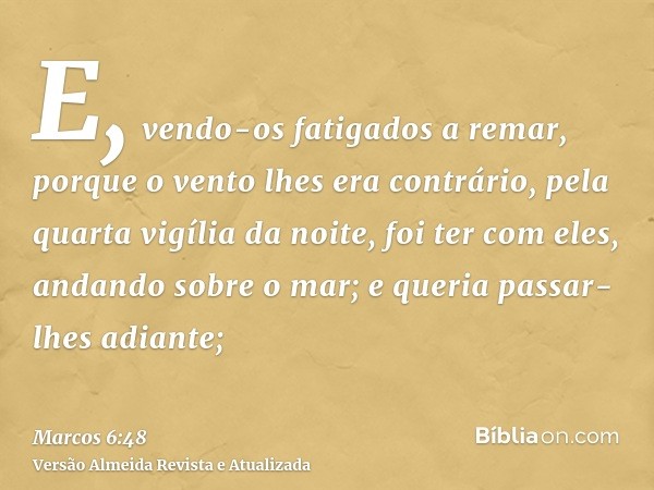 E, vendo-os fatigados a remar, porque o vento lhes era contrário, pela quarta vigília da noite, foi ter com eles, andando sobre o mar; e queria passar-lhes adia