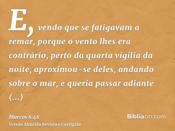 E, vendo que se fatigavam a remar, porque o vento lhes era contrário, perto da quarta vigília da noite, aproximou-se deles, andando sobre o mar, e queria passar