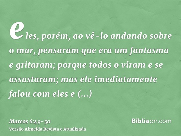 eles, porém, ao vê-lo andando sobre o mar, pensaram que era um fantasma e gritaram;porque todos o viram e se assustaram; mas ele imediatamente falou com eles e 