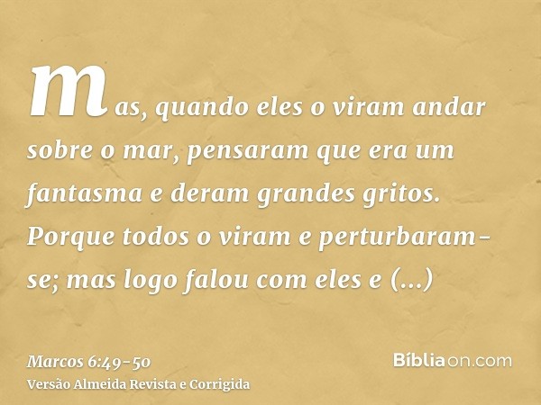 mas, quando eles o viram andar sobre o mar, pensaram que era um fantasma e deram grandes gritos.Porque todos o viram e perturbaram-se; mas logo falou com eles e