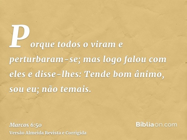 Porque todos o viram e perturbaram-se; mas logo falou com eles e disse-lhes: Tende bom ânimo, sou eu; não temais.