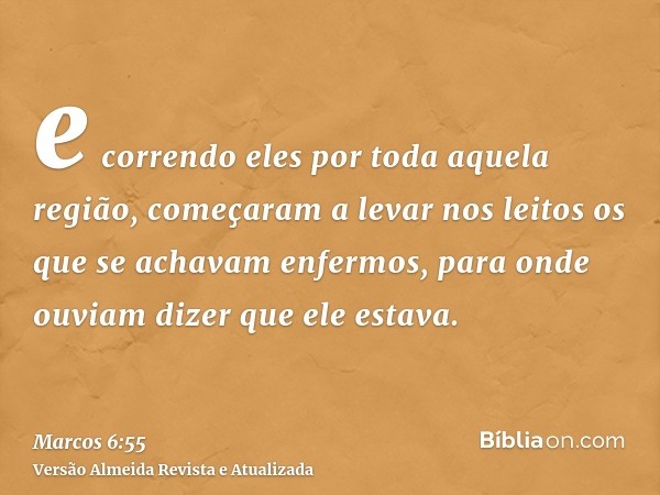 e correndo eles por toda aquela região, começaram a levar nos leitos os que se achavam enfermos, para onde ouviam dizer que ele estava.