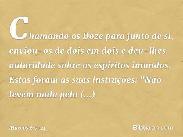 Chamando os Doze para junto de si, enviou-os de dois em dois e deu-lhes autoridade sobre os espíritos imundos. Estas foram as suas instruções: "Não levem nada p