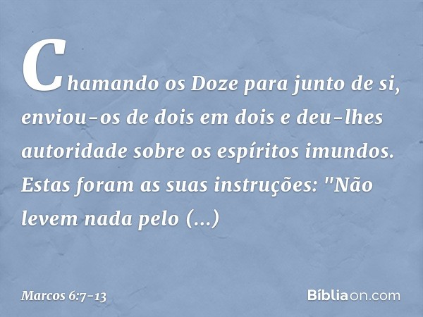 Chamando os Doze para junto de si, enviou-os de dois em dois e deu-lhes autoridade sobre os espíritos imundos. Estas foram as suas instruções: "Não levem nada p