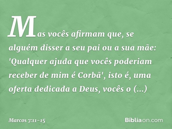 Mas vocês afirmam que, se alguém disser a seu pai ou a sua mãe: 'Qualquer ajuda que vocês poderiam receber de mim é Corbã', isto é, uma oferta dedicada a Deus, 