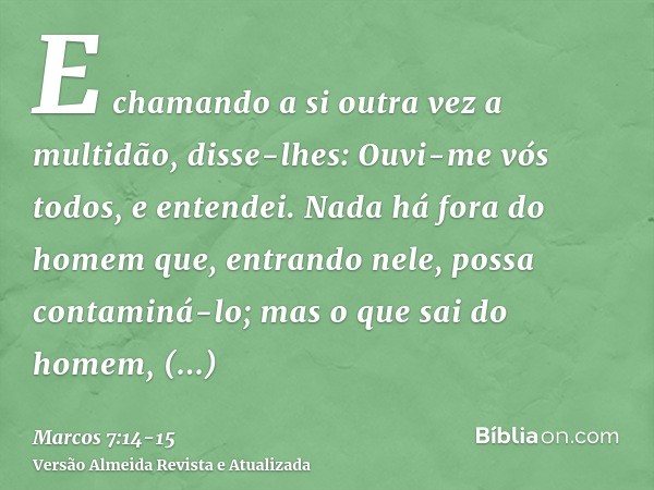 E chamando a si outra vez a multidão, disse-lhes: Ouvi-me vós todos, e entendei.Nada há fora do homem que, entrando nele, possa contaminá-lo; mas o que sai do h