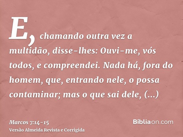 E, chamando outra vez a multidão, disse-lhes: Ouvi-me, vós todos, e compreendei.Nada há, fora do homem, que, entrando nele, o possa contaminar; mas o que sai de