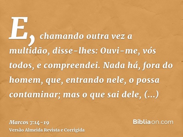E, chamando outra vez a multidão, disse-lhes: Ouvi-me, vós todos, e compreendei.Nada há, fora do homem, que, entrando nele, o possa contaminar; mas o que sai de