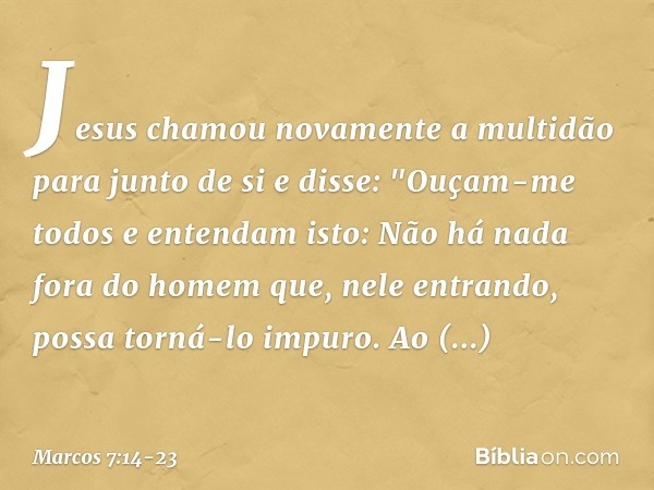 Jesus chamou novamente a multidão para junto de si e disse: "Ouçam-me todos e entendam isto: Não há nada fora do homem que, nele entrando, possa torná-lo impuro