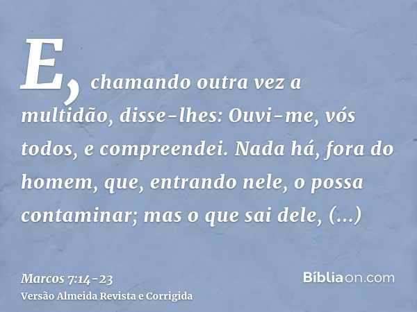 E, chamando outra vez a multidão, disse-lhes: Ouvi-me, vós todos, e compreendei.Nada há, fora do homem, que, entrando nele, o possa contaminar; mas o que sai de