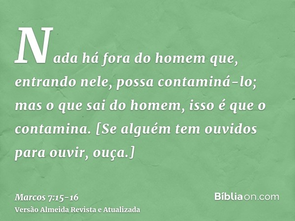 Nada há fora do homem que, entrando nele, possa contaminá-lo; mas o que sai do homem, isso é que o contamina.[Se alguém tem ouvidos para ouvir, ouça.]