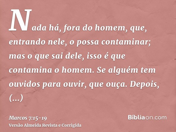 Nada há, fora do homem, que, entrando nele, o possa contaminar; mas o que sai dele, isso é que contamina o homem.Se alguém tem ouvidos para ouvir, que ouça.Depo