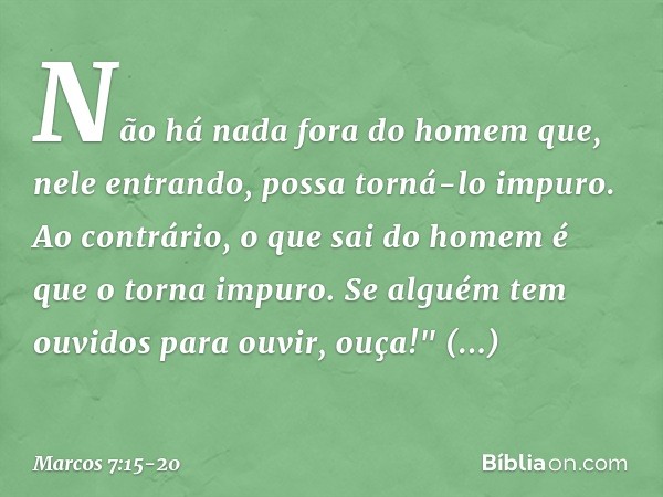 Não há nada fora do homem que, nele entrando, possa torná-lo impuro. Ao contrário, o que sai do homem é que o torna impuro. Se alguém tem ouvidos para ouvir, ou