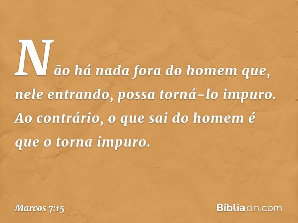 Não há nada fora do homem que, nele entrando, possa torná-lo impuro. Ao contrário, o que sai do homem é que o torna impuro. -- Marcos 7:15