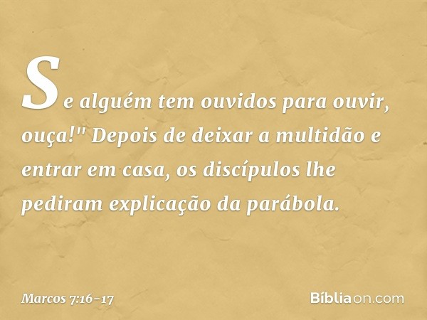 Se alguém tem ouvidos para ouvir, ouça!" Depois de deixar a multidão e entrar em casa, os discípulos lhe pediram explicação da parábola. -- Marcos 7:16-17