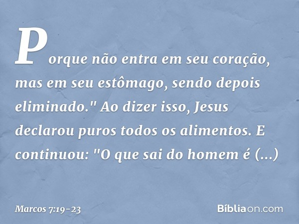 Porque não entra em seu coração, mas em seu estômago, sendo depois eliminado." Ao dizer isso, Jesus declarou puros todos os alimentos. E continuou: "O que sai d