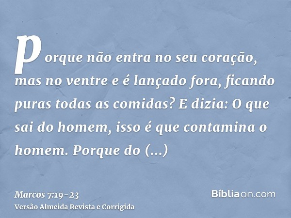 porque não entra no seu coração, mas no ventre e é lançado fora, ficando puras todas as comidas?E dizia: O que sai do homem, isso é que contamina o homem.Porque