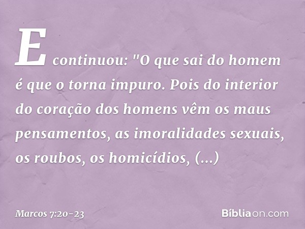 E continuou: "O que sai do homem é que o torna impuro. Pois do interior do coração dos homens vêm os maus pensamentos, as imoralidades sexuais, os roubos, os ho