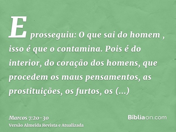 E prosseguiu: O que sai do homem , isso é que o contamina.Pois é do interior, do coração dos homens, que procedem os maus pensamentos, as prostituições, os furt