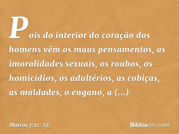 Pois do interior do coração dos homens vêm os maus pensamentos, as imoralidades sexuais, os roubos, os homicídios, os adultérios, as cobiças, as maldades, o eng