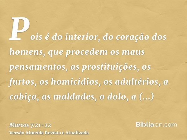 Pois é do interior, do coração dos homens, que procedem os maus pensamentos, as prostituições, os furtos, os homicídios, os adultérios,a cobiça, as maldades, o 