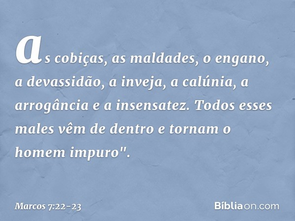 as cobiças, as maldades, o engano, a devassidão, a inveja, a calúnia, a arrogância e a insensatez. Todos esses males vêm de dentro e tornam o homem impuro". -- 