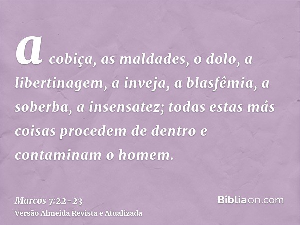 a cobiça, as maldades, o dolo, a libertinagem, a inveja, a blasfêmia, a soberba, a insensatez;todas estas más coisas procedem de dentro e contaminam o homem.