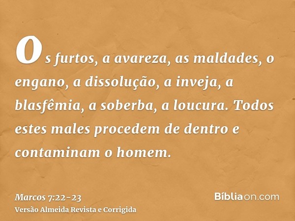 os furtos, a avareza, as maldades, o engano, a dissolução, a inveja, a blasfêmia, a soberba, a loucura.Todos estes males procedem de dentro e contaminam o homem