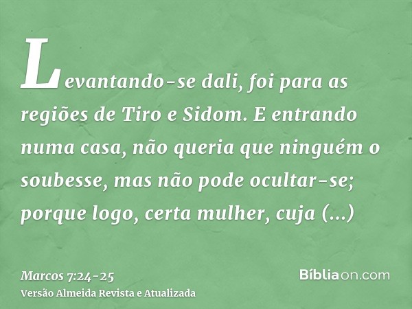 Levantando-se dali, foi para as regiões de Tiro e Sidom. E entrando numa casa, não queria que ninguém o soubesse, mas não pode ocultar-se;porque logo, certa mul