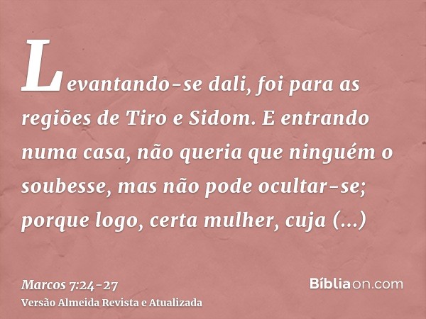 Levantando-se dali, foi para as regiões de Tiro e Sidom. E entrando numa casa, não queria que ninguém o soubesse, mas não pode ocultar-se;porque logo, certa mul