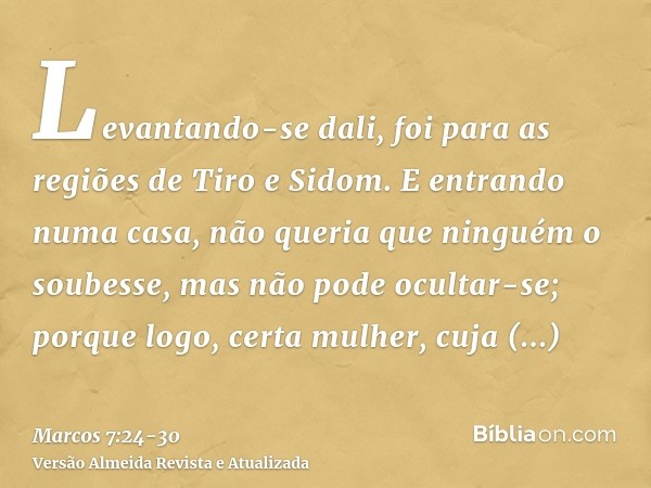 Levantando-se dali, foi para as regiões de Tiro e Sidom. E entrando numa casa, não queria que ninguém o soubesse, mas não pode ocultar-se;porque logo, certa mul