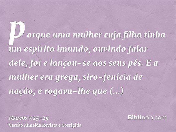 porque uma mulher cuja filha tinha um espírito imundo, ouvindo falar dele, foi e lançou-se aos seus pés.E a mulher era grega, siro-fenícia de nação, e rogava-lh