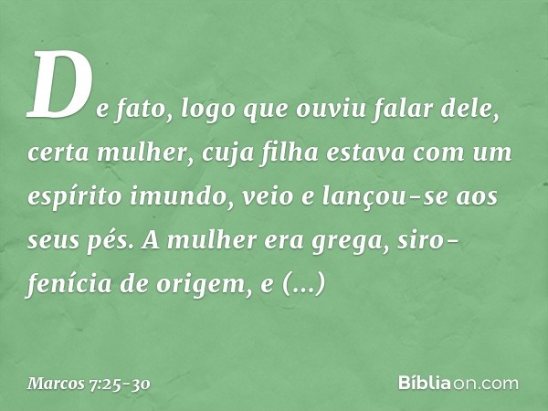 De fato, logo que ouviu falar dele, certa mulher, cuja filha estava com um espírito imundo, veio e lançou-se aos seus pés. A mulher era grega, siro-fenícia de o