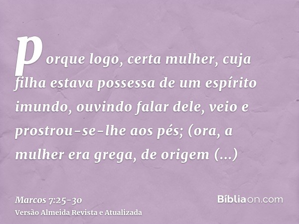 porque logo, certa mulher, cuja filha estava possessa de um espírito imundo, ouvindo falar dele, veio e prostrou-se-lhe aos pés;(ora, a mulher era grega, de ori