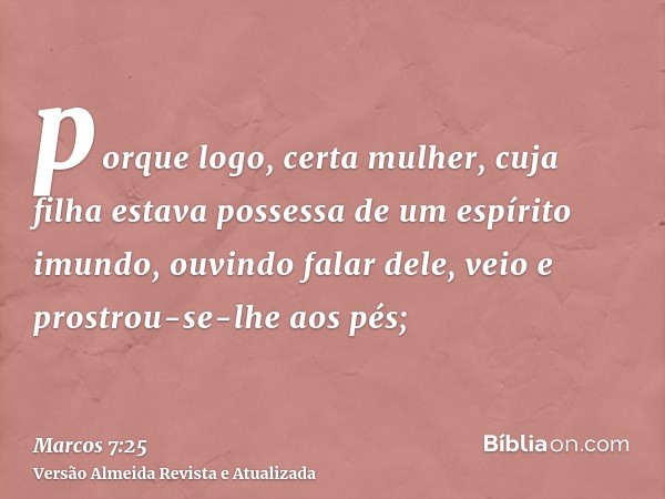 porque logo, certa mulher, cuja filha estava possessa de um espírito imundo, ouvindo falar dele, veio e prostrou-se-lhe aos pés;