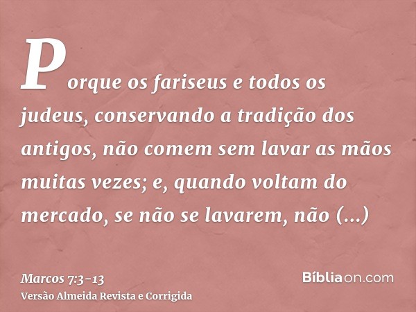 Porque os fariseus e todos os judeus, conservando a tradição dos antigos, não comem sem lavar as mãos muitas vezes;e, quando voltam do mercado, se não se lavare