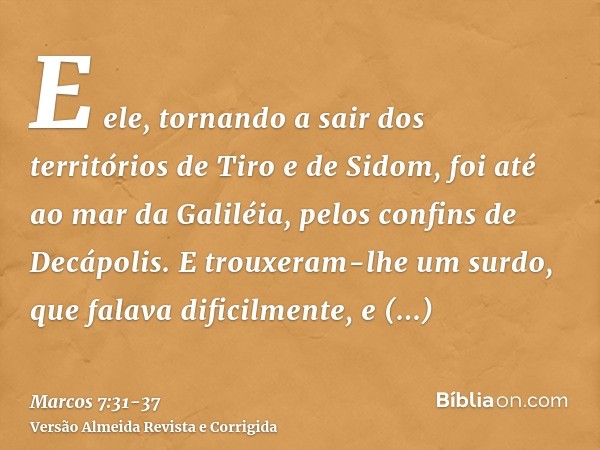 E ele, tornando a sair dos territórios de Tiro e de Sidom, foi até ao mar da Galiléia, pelos confins de Decápolis.E trouxeram-lhe um surdo, que falava dificilme