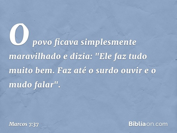 O povo ficava simplesmente maravilhado e dizia: "Ele faz tudo muito bem. Faz até o surdo ouvir e o mudo falar". -- Marcos 7:37