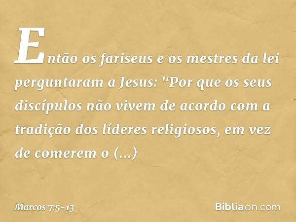 Então os fariseus e os mestres da lei perguntaram a Jesus: "Por que os seus discípulos não vivem de acordo com a tradição dos líderes religiosos, em vez de come