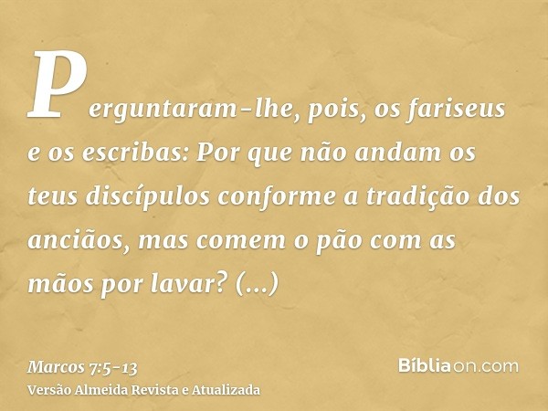 Perguntaram-lhe, pois, os fariseus e os escribas: Por que não andam os teus discípulos conforme a tradição dos anciãos, mas comem o pão com as mãos por lavar?Re