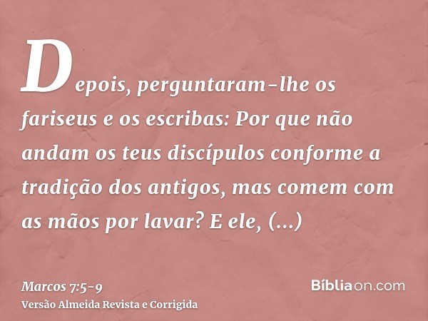Depois, perguntaram-lhe os fariseus e os escribas: Por que não andam os teus discípulos conforme a tradição dos antigos, mas comem com as mãos por lavar?E ele, 