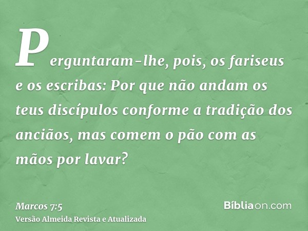 Perguntaram-lhe, pois, os fariseus e os escribas: Por que não andam os teus discípulos conforme a tradição dos anciãos, mas comem o pão com as mãos por lavar?