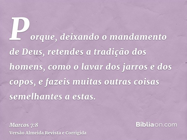 Porque, deixando o mandamento de Deus, retendes a tradição dos homens, como o lavar dos jarros e dos copos, e fazeis muitas outras coisas semelhantes a estas.