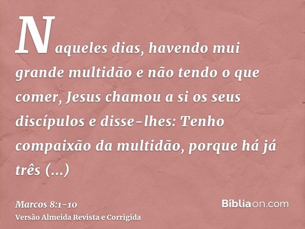 Naqueles dias, havendo mui grande multidão e não tendo o que comer, Jesus chamou a si os seus discípulos e disse-lhes:Tenho compaixão da multidão, porque há já 